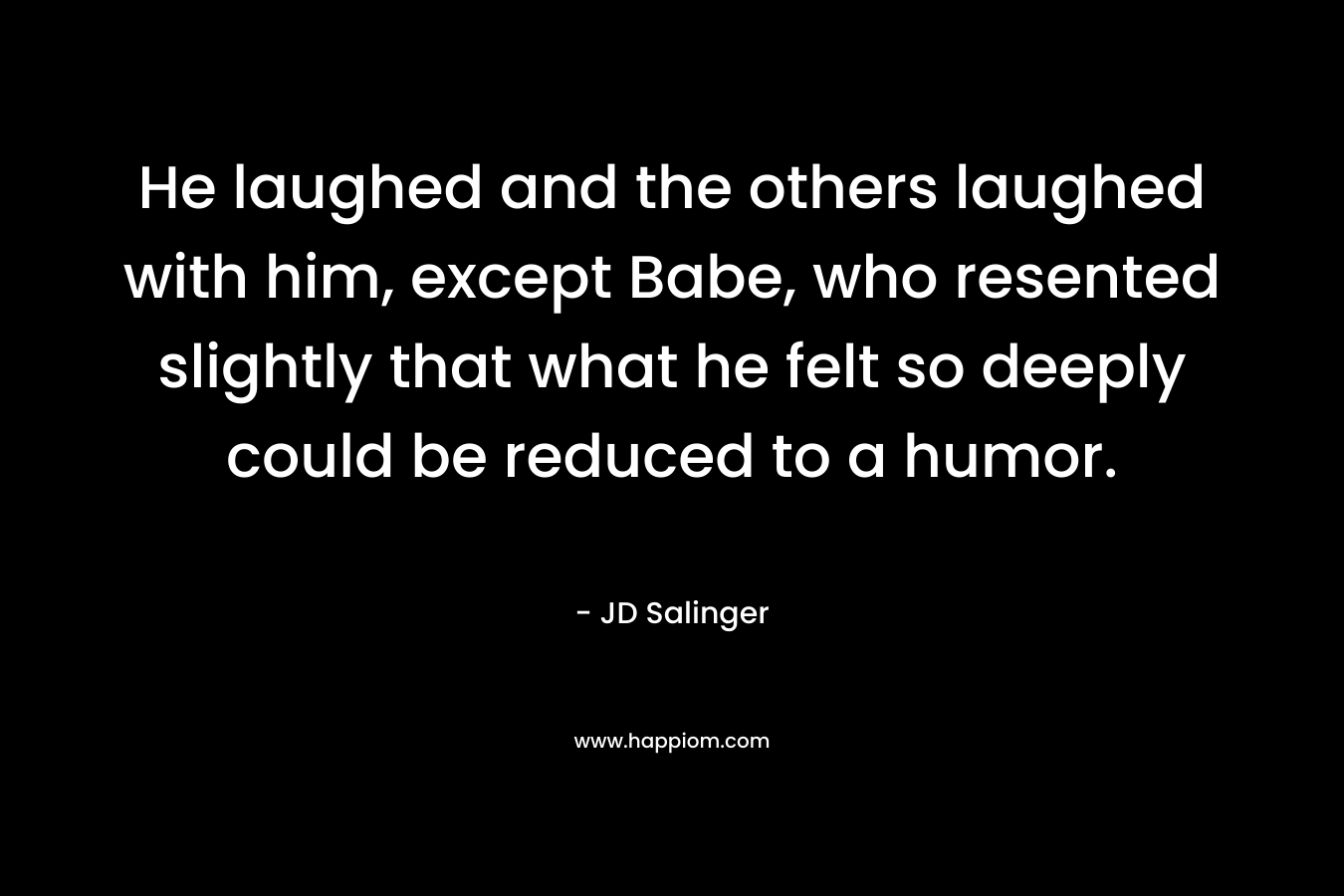 He laughed and the others laughed with him, except Babe, who resented slightly that what he felt so deeply could be reduced to a humor. – JD Salinger