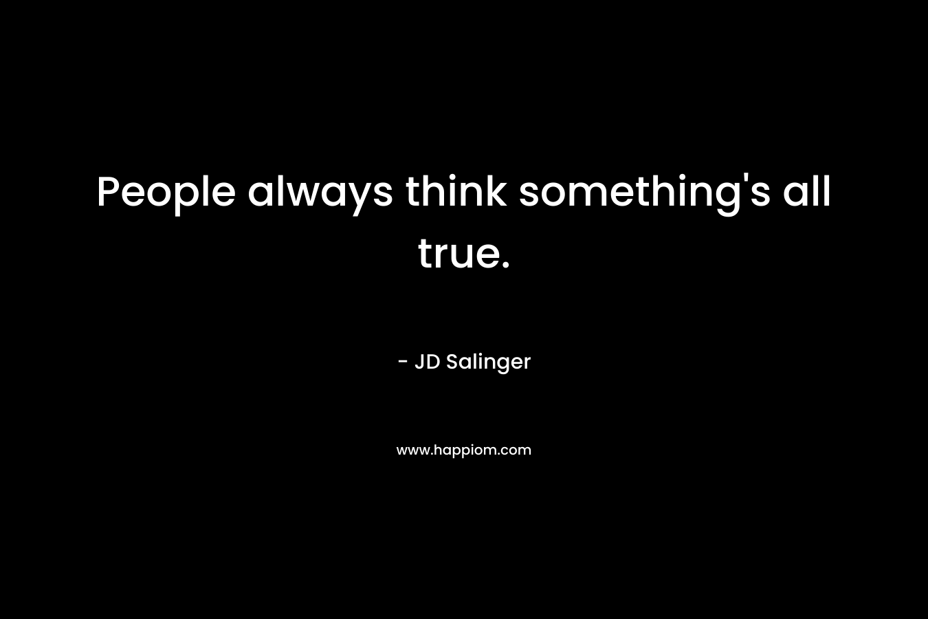 People always think something’s all true. – JD Salinger