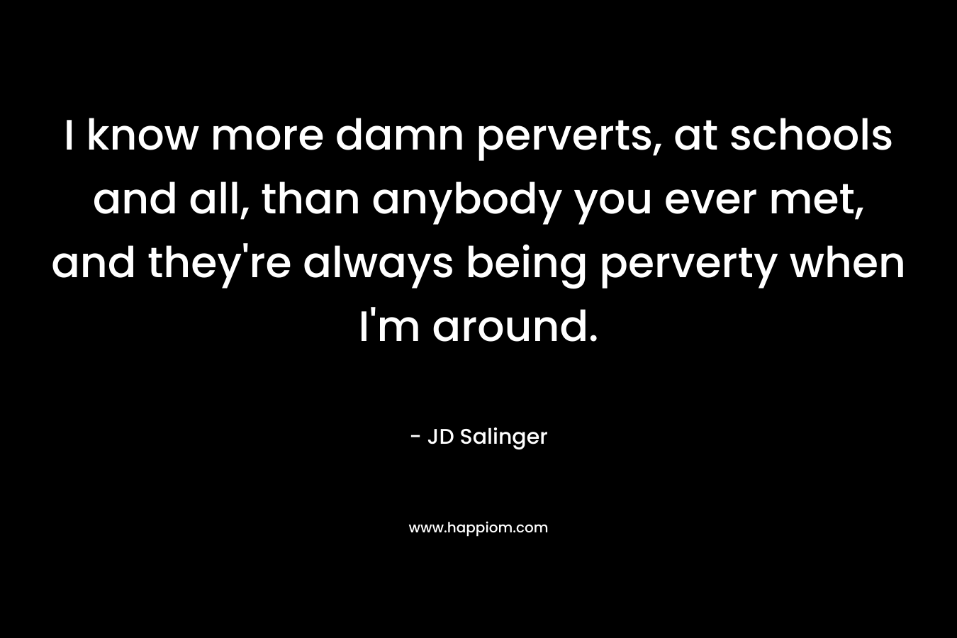 I know more damn perverts, at schools and all, than anybody you ever met, and they're always being perverty when I'm around.
