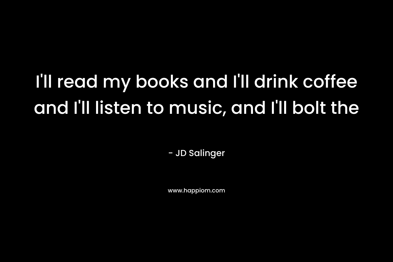 I’ll read my books and I’ll drink coffee and I’ll listen to music, and I’ll bolt the  – JD Salinger