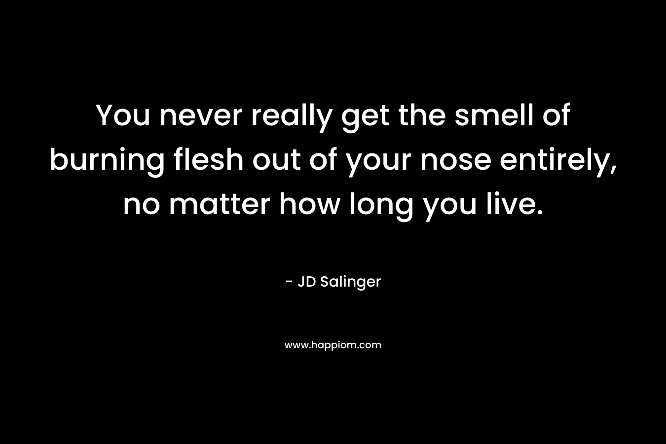 You never really get the smell of burning flesh out of your nose entirely, no matter how long you live. – JD Salinger