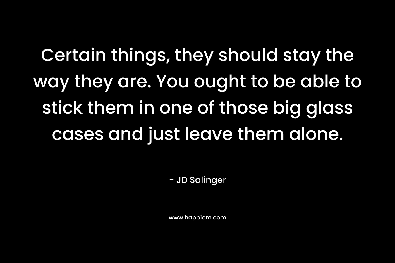 Certain things, they should stay the way they are. You ought to be able to stick them in one of those big glass cases and just leave them alone. – JD Salinger