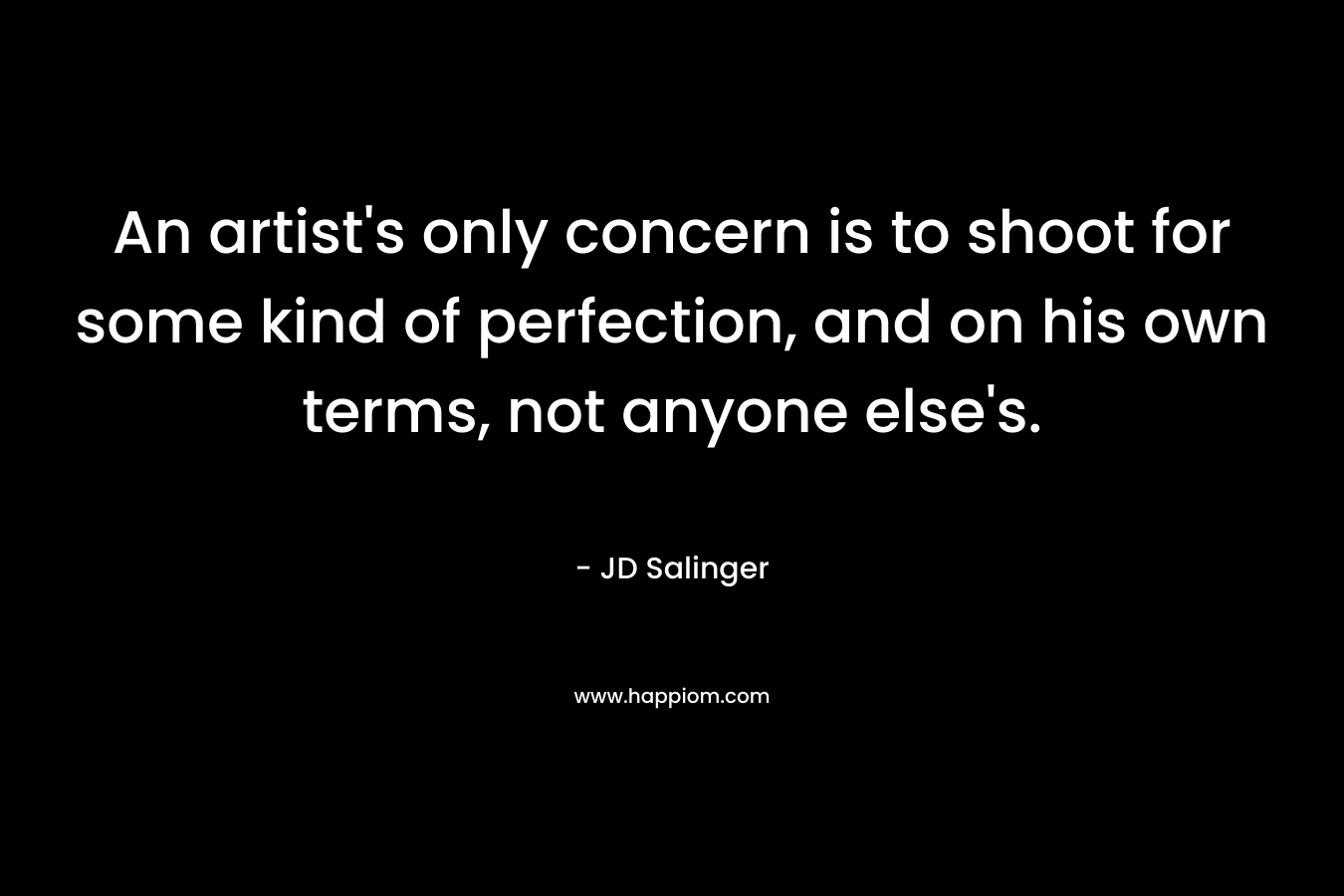 An artist’s only concern is to shoot for some kind of perfection, and on his own terms, not anyone else’s. – JD Salinger