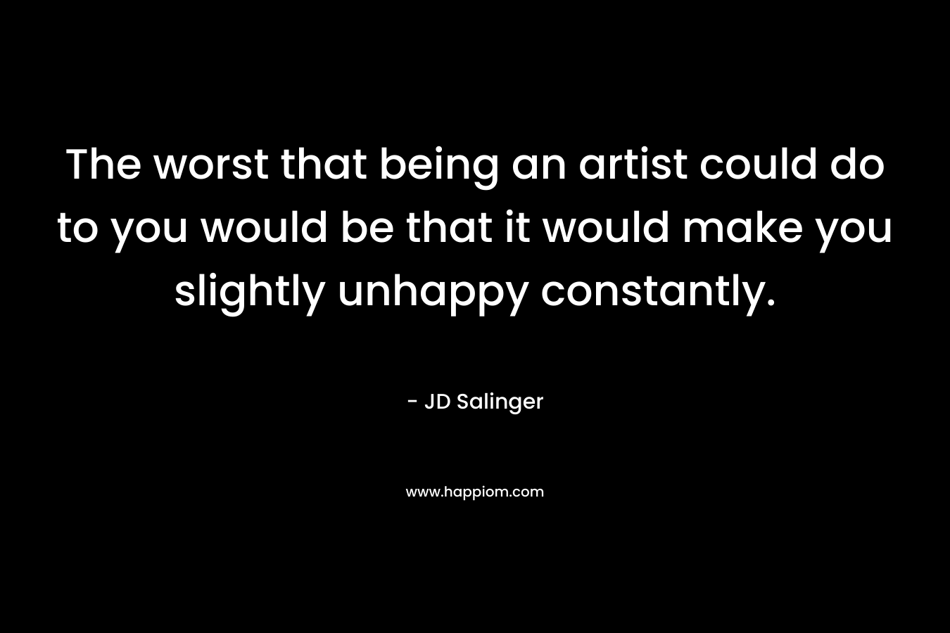 The worst that being an artist could do to you would be that it would make you slightly unhappy constantly. – JD Salinger