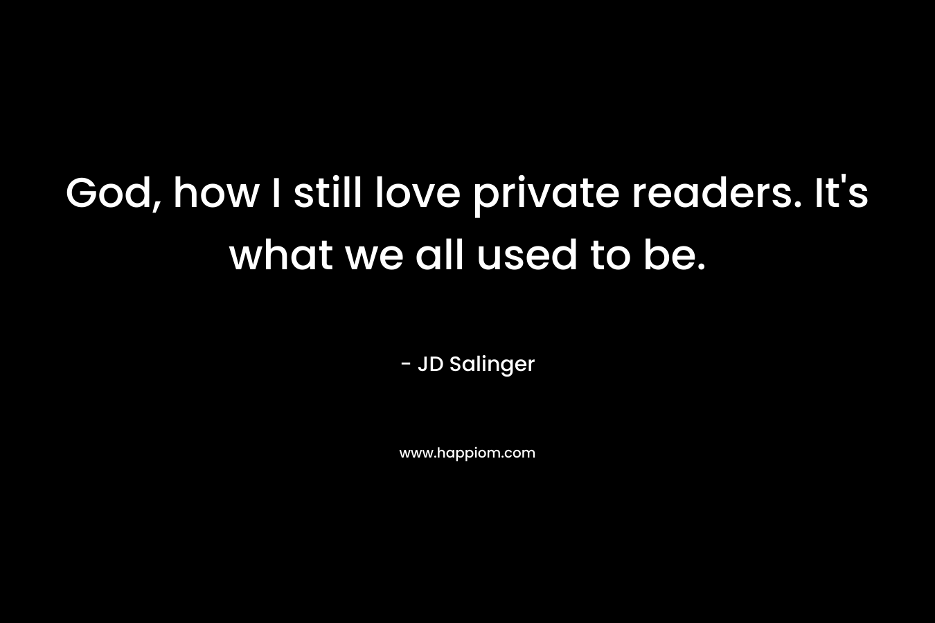 God, how I still love private readers. It’s what we all used to be.  – JD Salinger