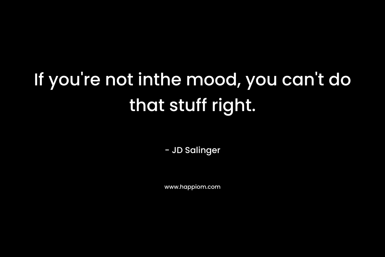 If you’re not inthe mood, you can’t do that stuff right. – JD Salinger
