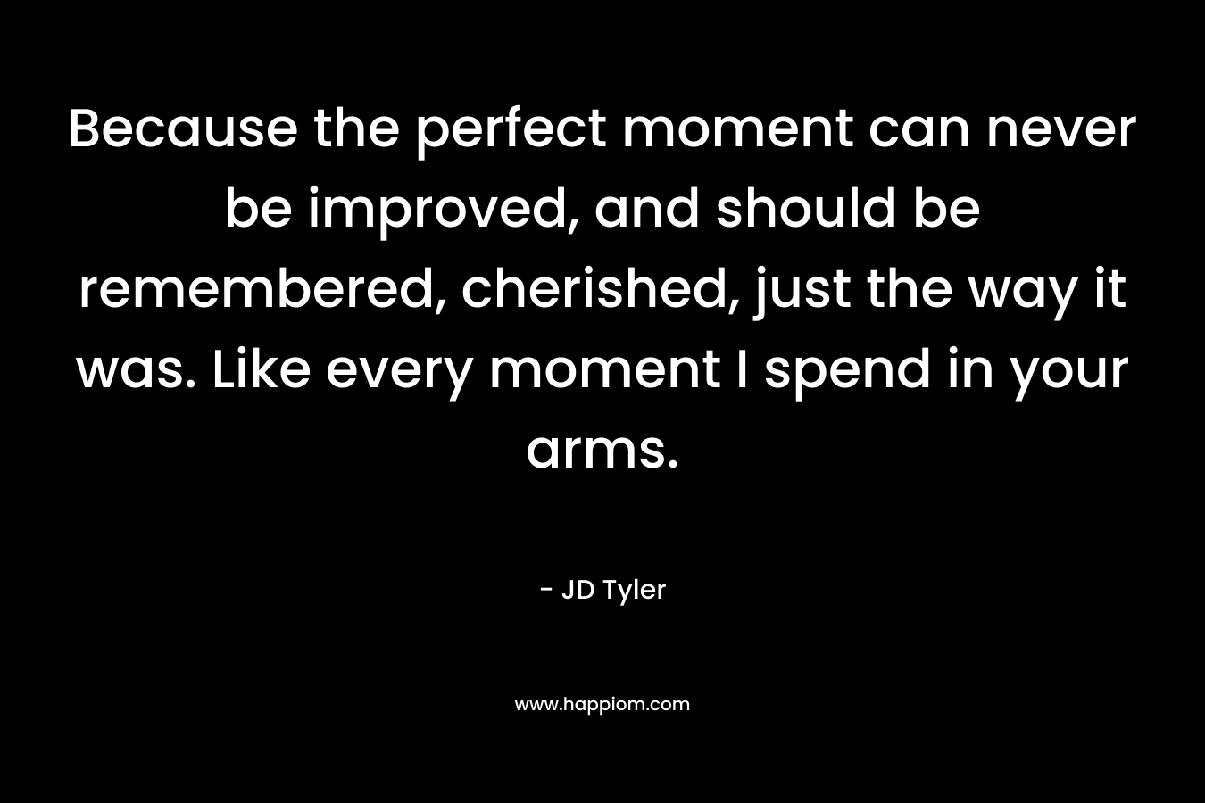 Because the perfect moment can never be improved, and should be remembered, cherished, just the way it was. Like every moment I spend in your arms. – JD Tyler