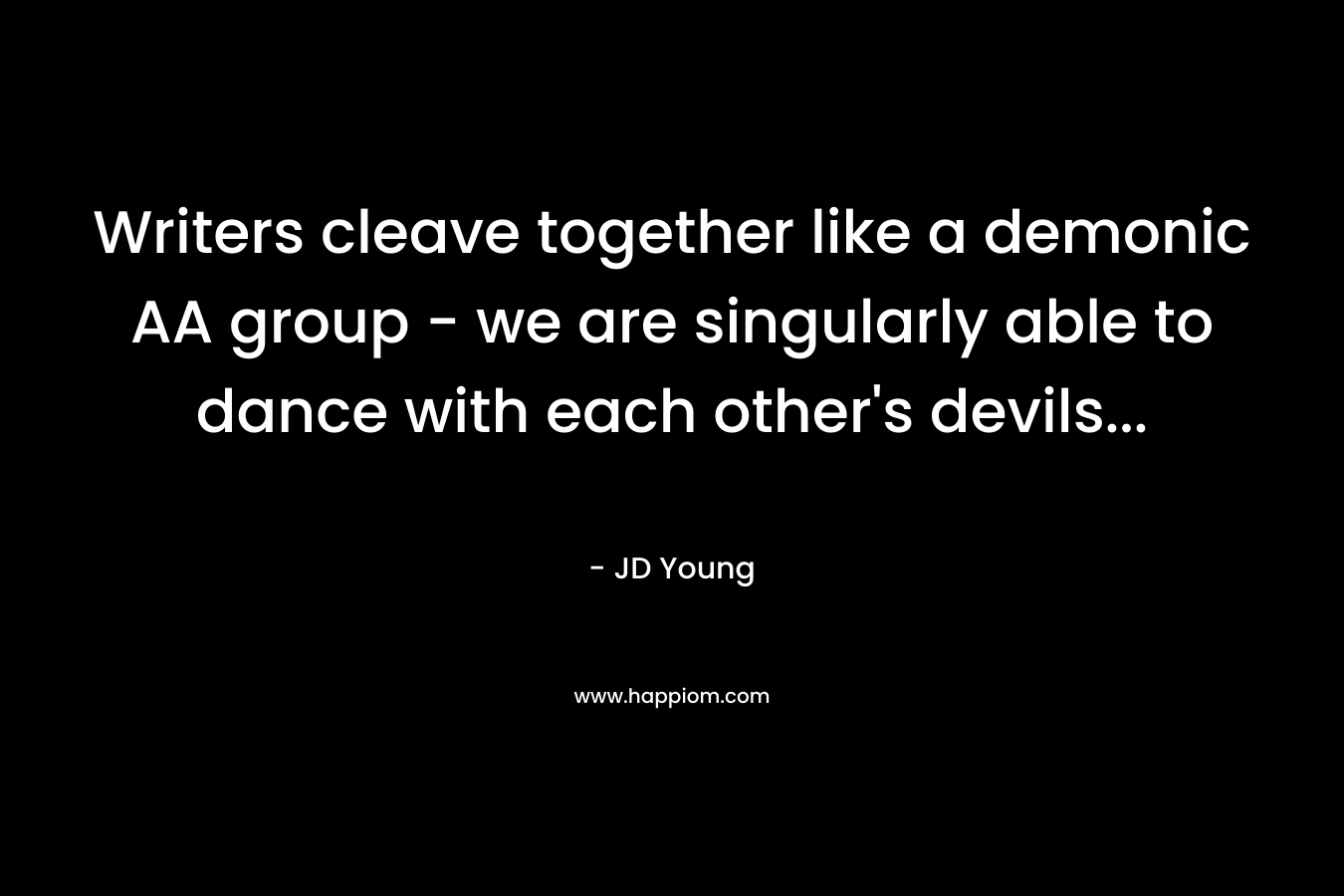 Writers cleave together like a demonic AA group - we are singularly able to dance with each other's devils...