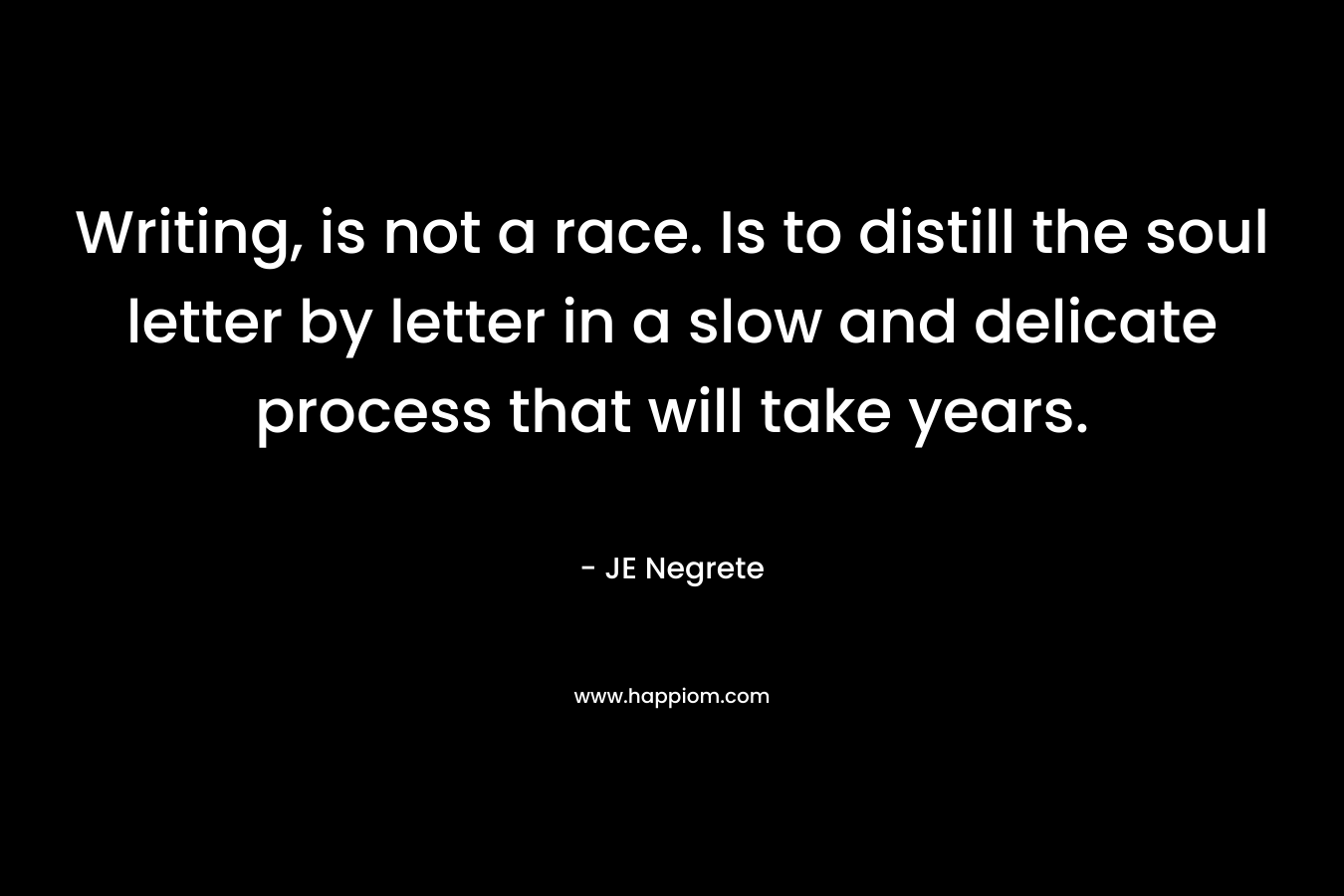 Writing, is not a race. Is to distill the soul letter by letter in a slow and delicate process that will take years. – JE Negrete