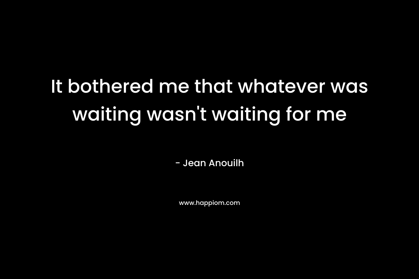 It bothered me that whatever was waiting wasn’t waiting for me – Jean Anouilh