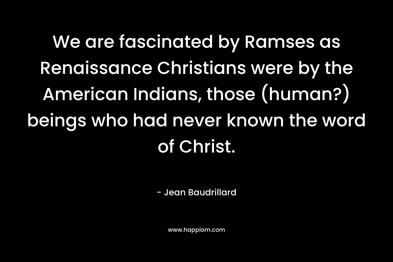 We are fascinated by Ramses as Renaissance Christians were by the American Indians, those (human?) beings who had never known the word of Christ. – Jean Baudrillard