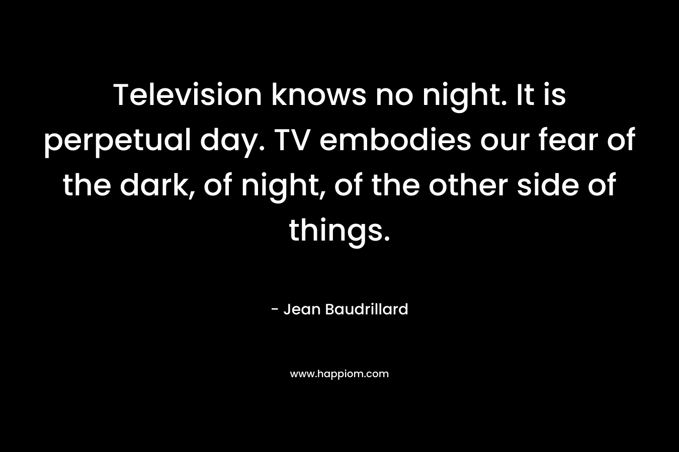 Television knows no night. It is perpetual day. TV embodies our fear of the dark, of night, of the other side of things. – Jean Baudrillard