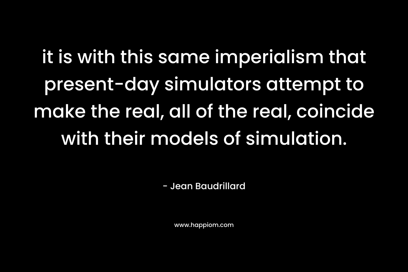 it is with this same imperialism that present-day simulators attempt to make the real, all of the real, coincide with their models of simulation. – Jean Baudrillard