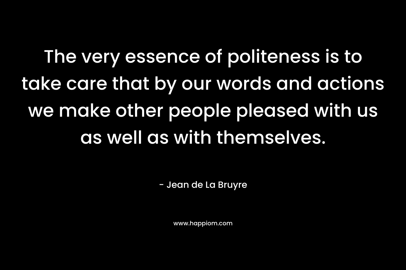 The very essence of politeness is to take care that by our words and actions we make other people pleased with us as well as with themselves. – Jean de La Bruyre