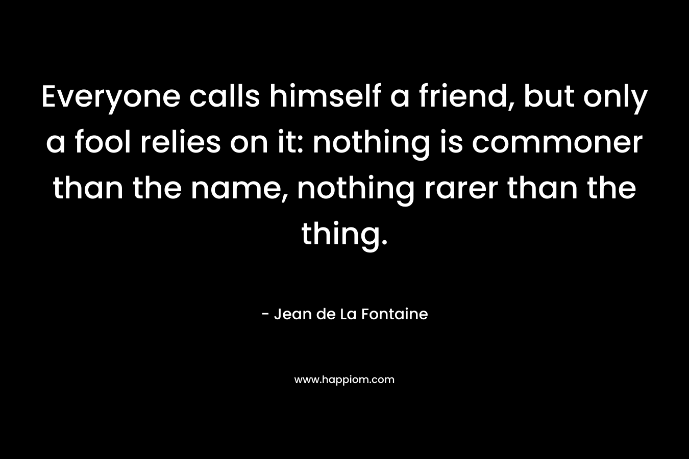 Everyone calls himself a friend, but only a fool relies on it: nothing is commoner than the name, nothing rarer than the thing. – Jean de La Fontaine