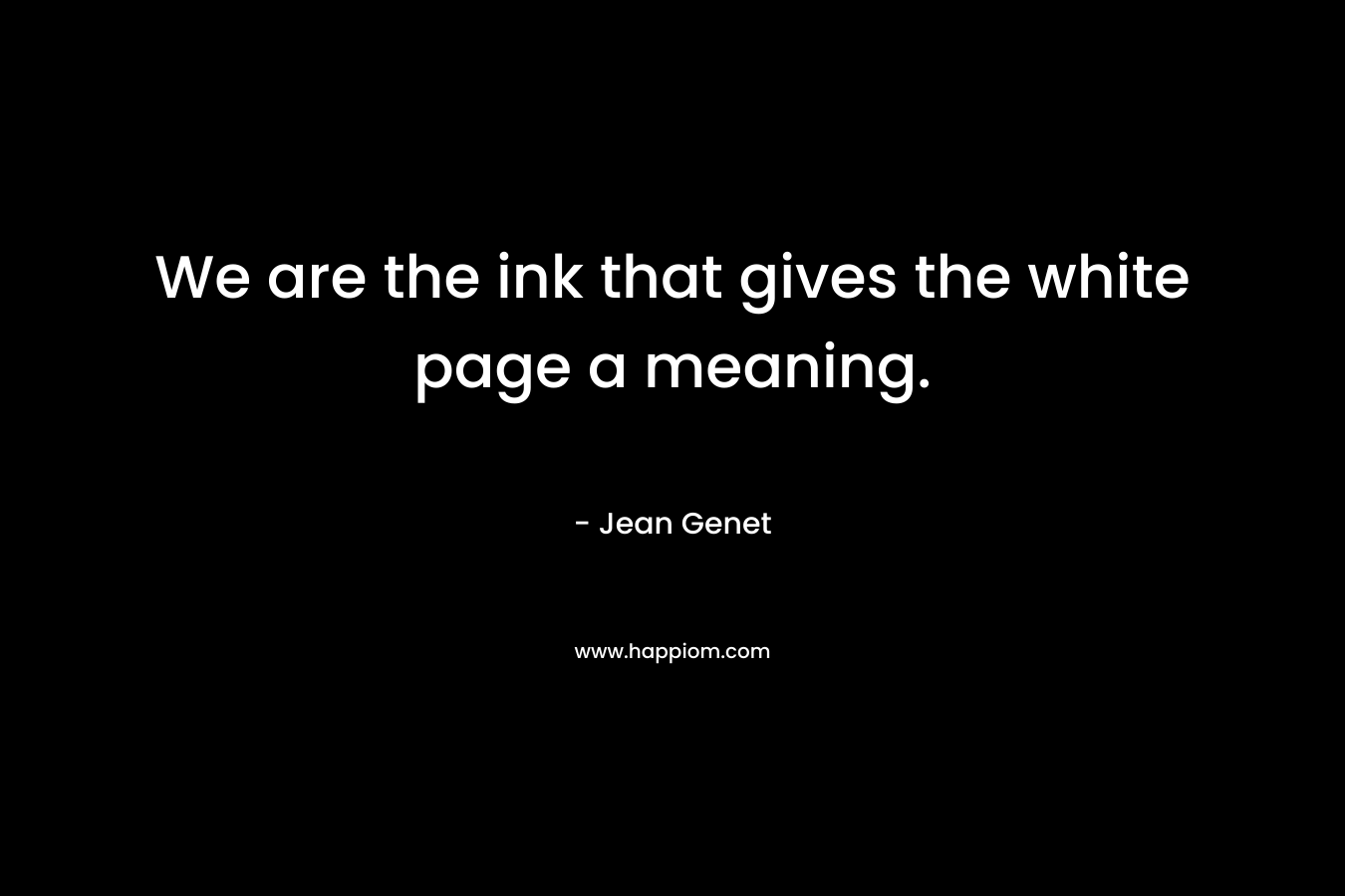 We are the ink that gives the white page a meaning.