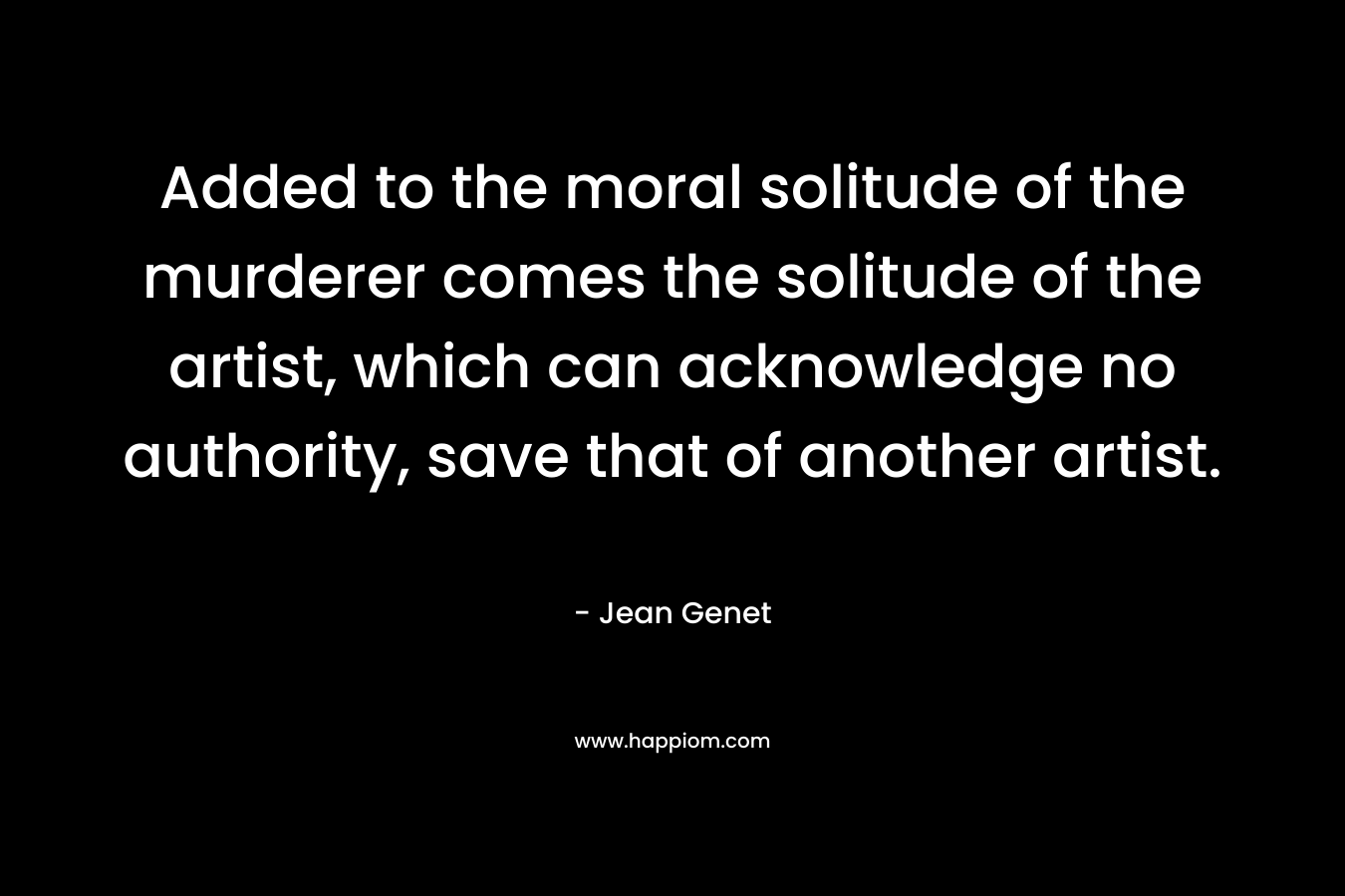 Added to the moral solitude of the murderer comes the solitude of the artist, which can acknowledge no authority, save that of another artist. – Jean Genet