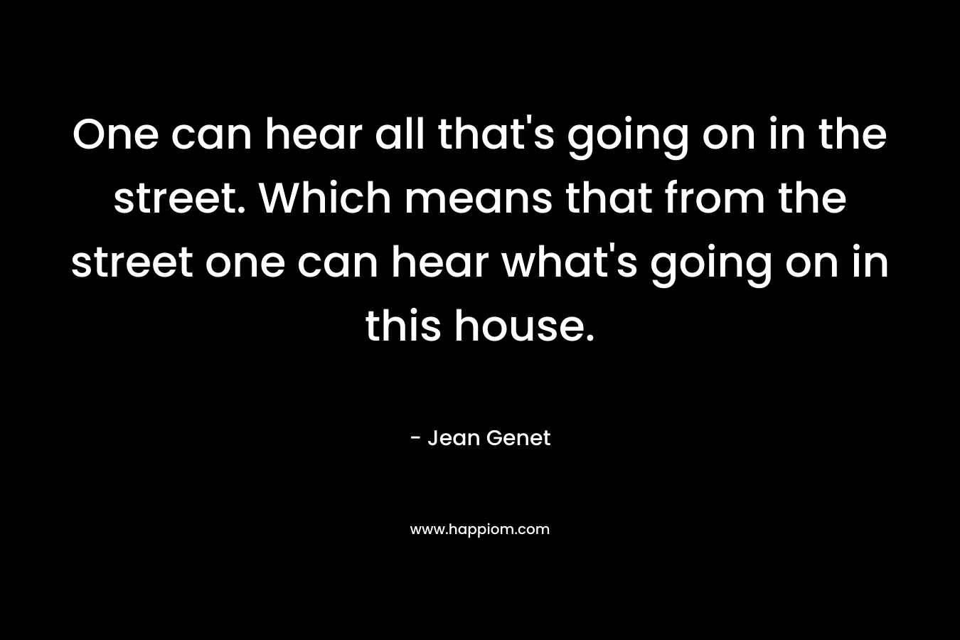 One can hear all that’s going on in the street. Which means that from the street one can hear what’s going on in this house. – Jean Genet