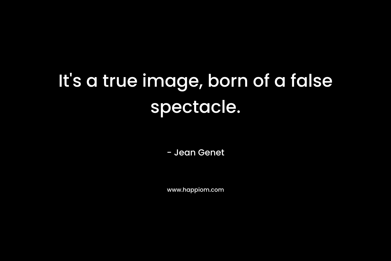 It’s a true image, born of a false spectacle. – Jean Genet