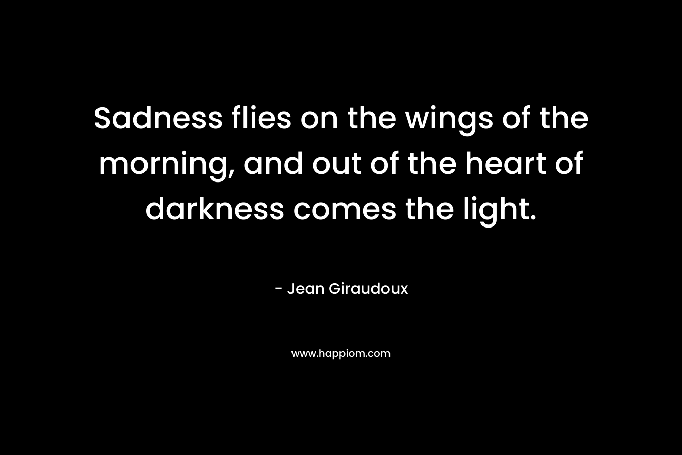 Sadness flies on the wings of the morning, and out of the heart of darkness comes the light. – Jean Giraudoux