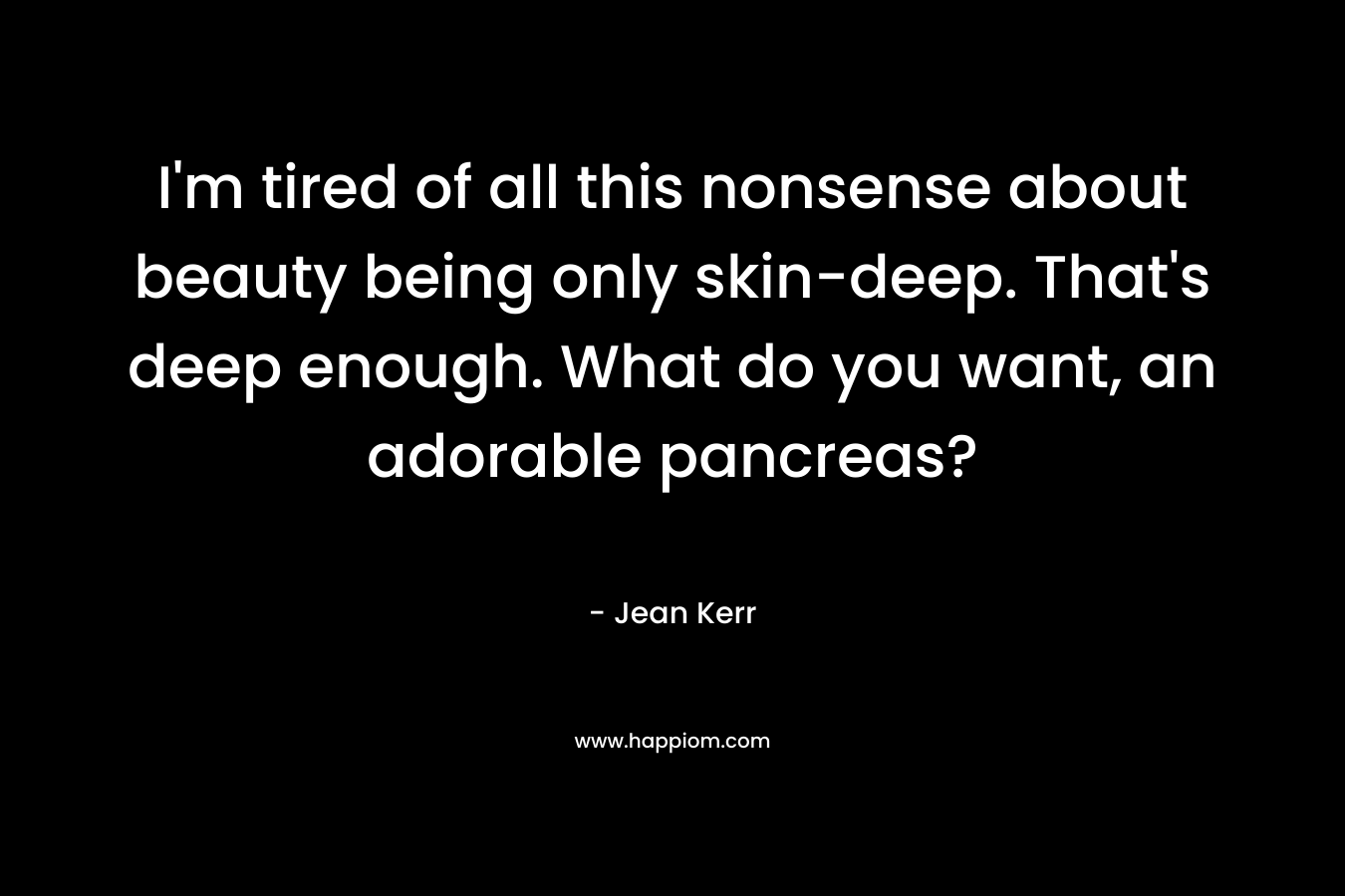 I’m tired of all this nonsense about beauty being only skin-deep. That’s deep enough. What do you want, an adorable pancreas? – Jean Kerr