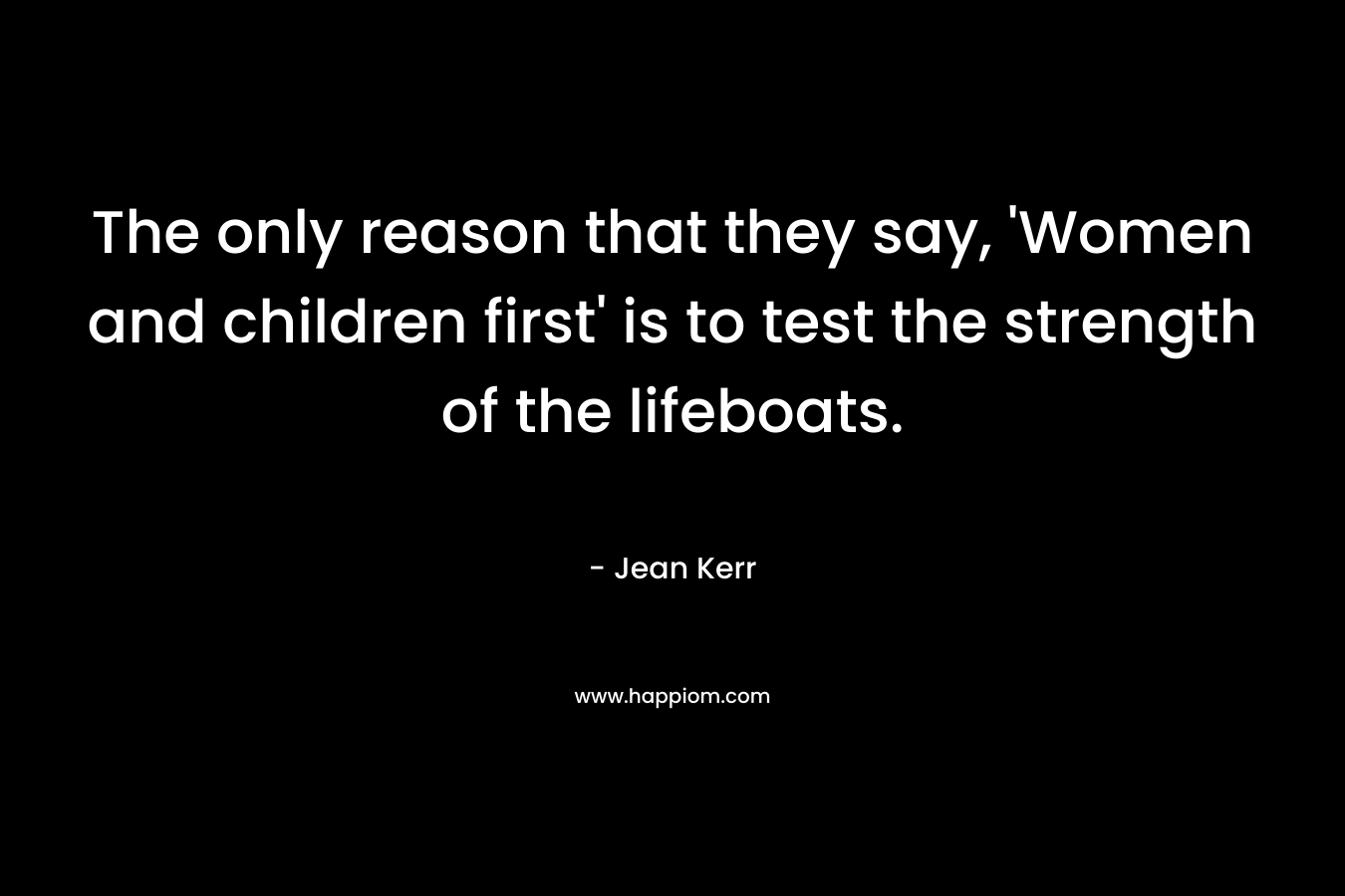 The only reason that they say, ‘Women and children first’ is to test the strength of the lifeboats. – Jean Kerr