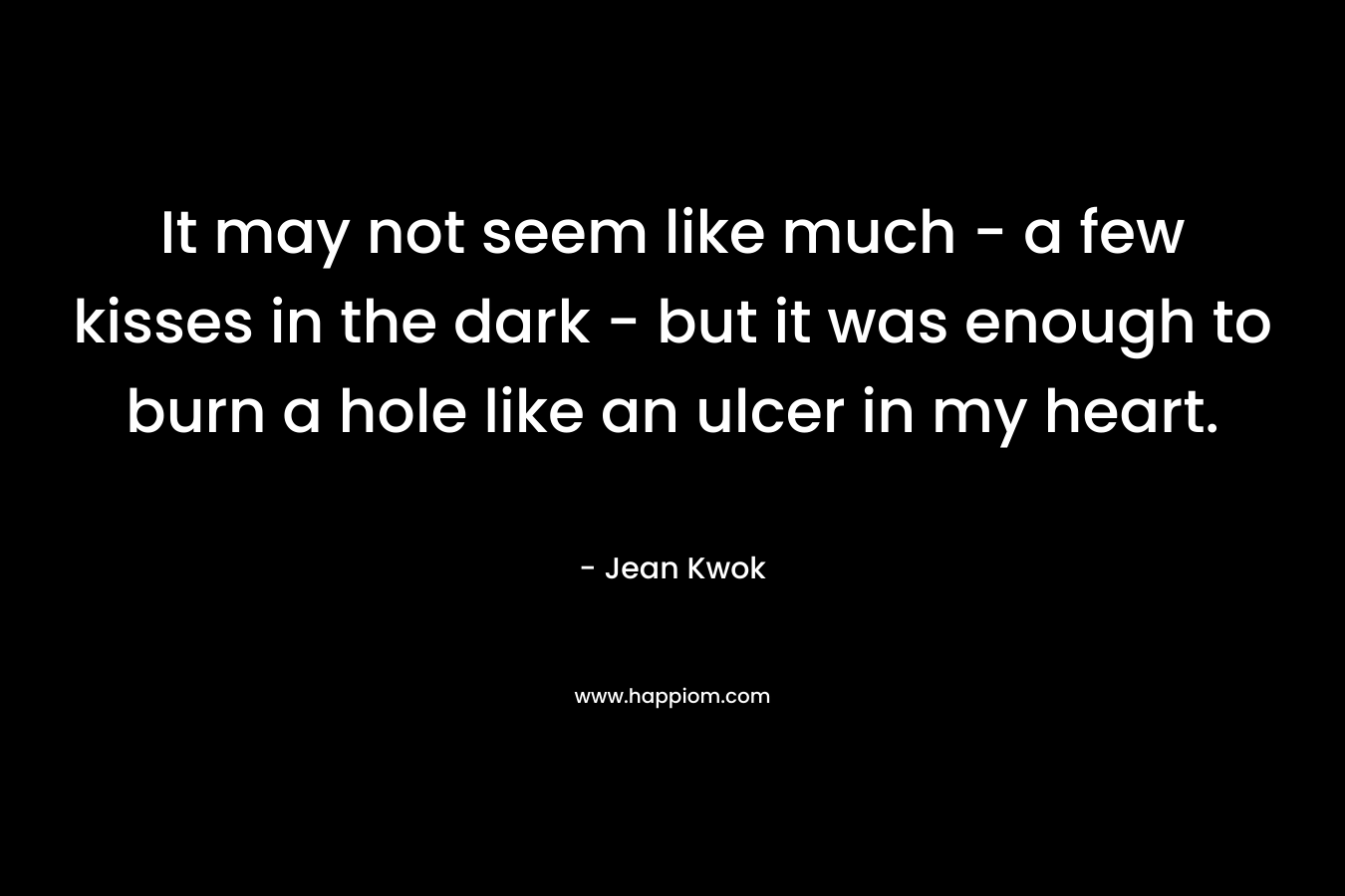 It may not seem like much – a few kisses in the dark – but it was enough to burn a hole like an ulcer in my heart. – Jean Kwok