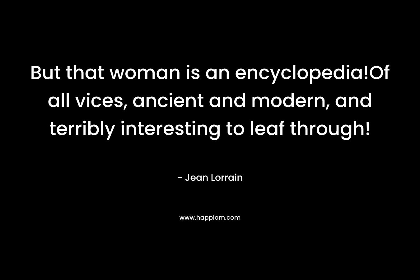 But that woman is an encyclopedia!Of all vices, ancient and modern, and terribly interesting to leaf through!