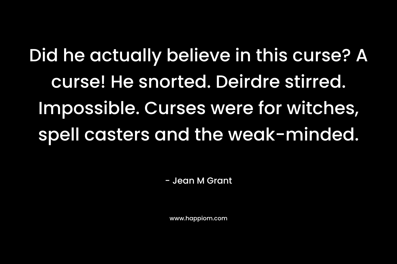Did he actually believe in this curse? A curse! He snorted. Deirdre stirred.	Impossible. Curses were for witches, spell casters and the weak-minded. – Jean M Grant