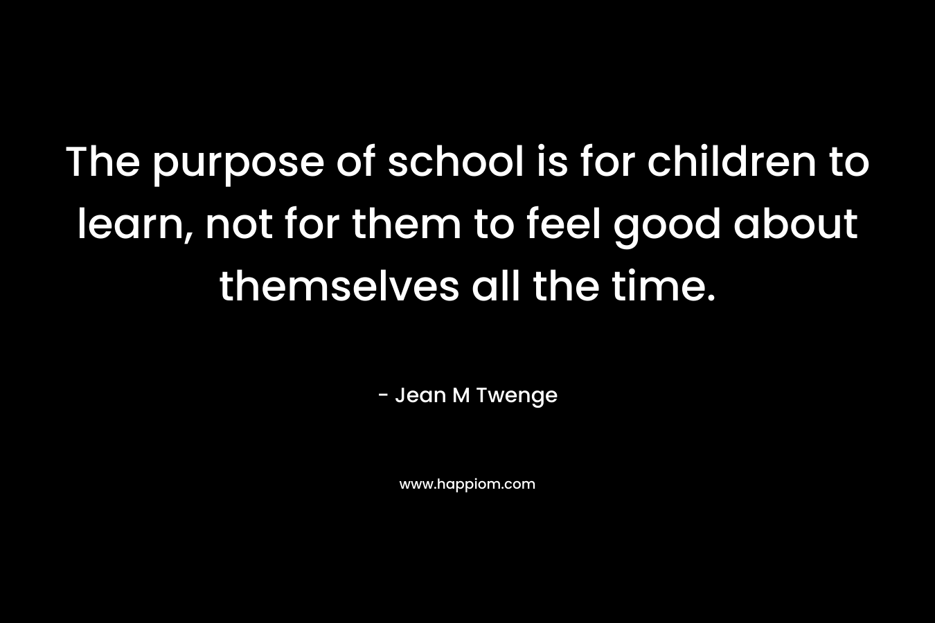 The purpose of school is for children to learn, not for them to feel good about themselves all the time. – Jean M Twenge