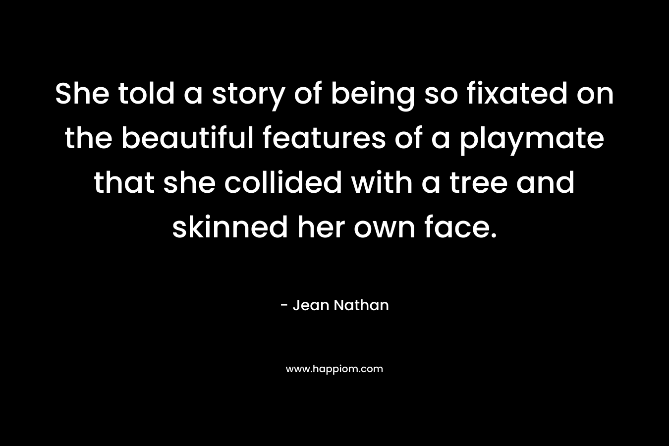 She told a story of being so fixated on the beautiful features of a playmate that she collided with a tree and skinned her own face. – Jean Nathan