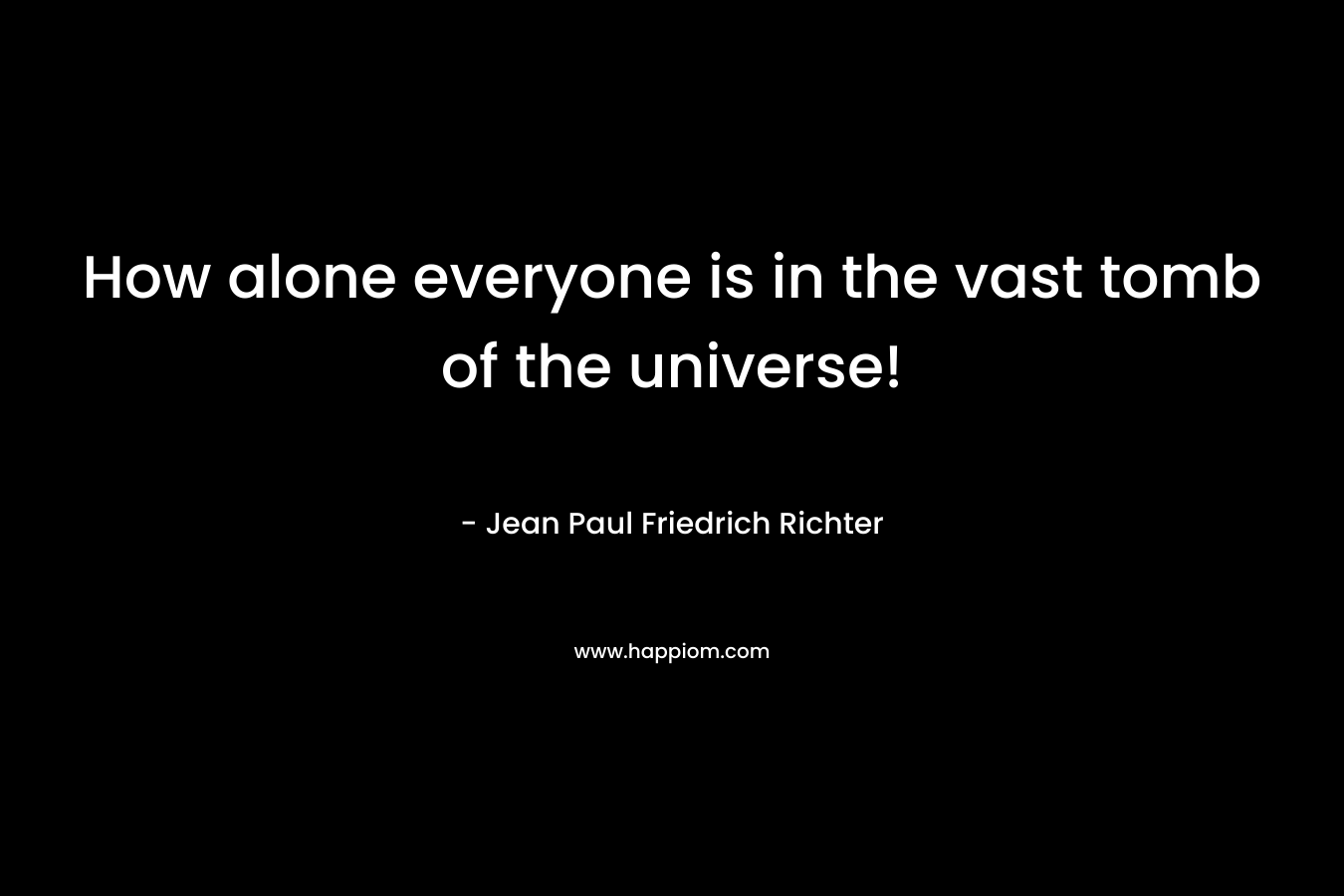 How alone everyone is in the vast tomb of the universe! – Jean Paul Friedrich Richter