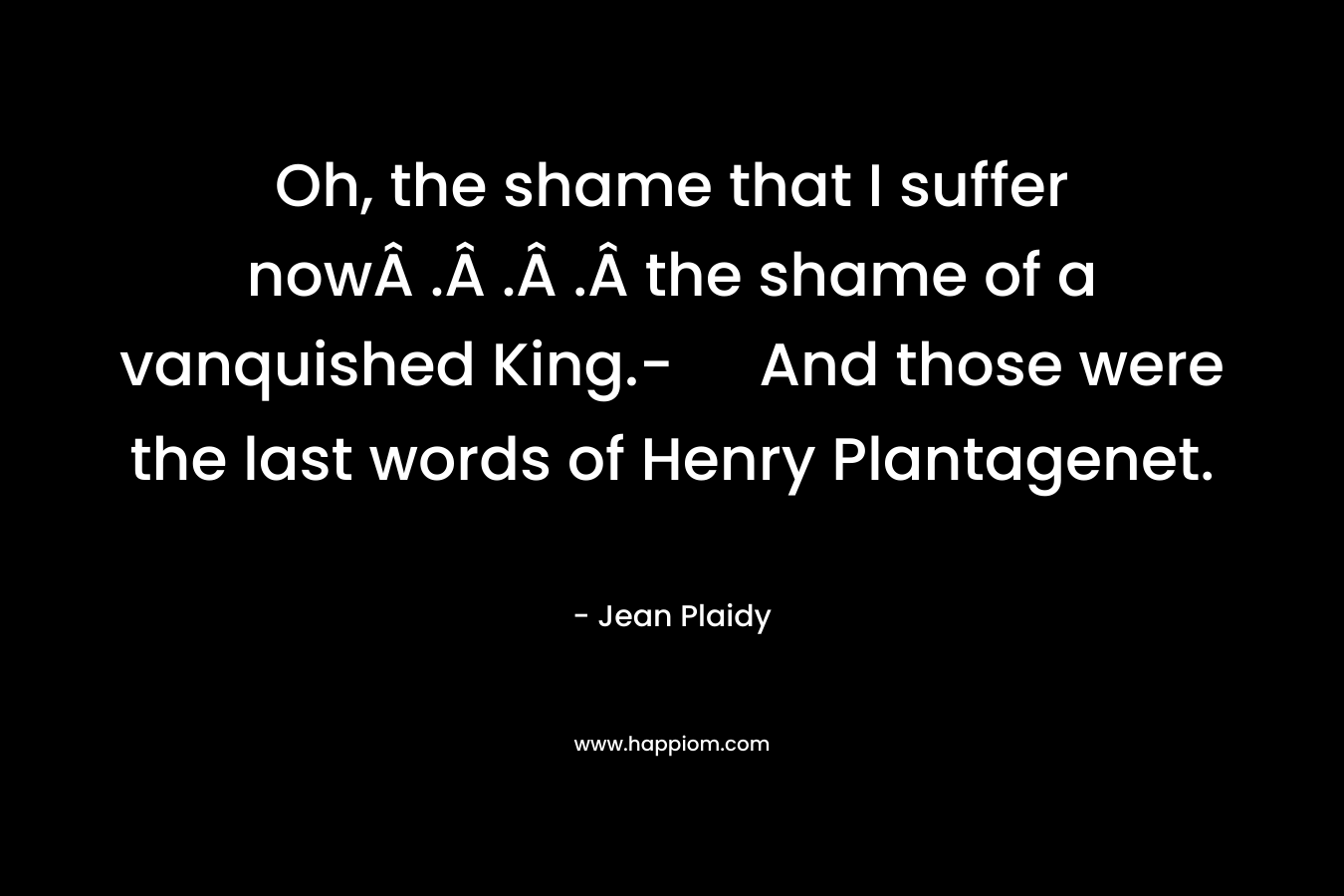 Oh, the shame that I suffer nowÂ .Â .Â .Â the shame of a vanquished King.- And those were the last words of Henry Plantagenet. – Jean Plaidy