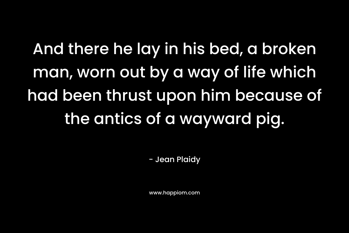 And there he lay in his bed, a broken man, worn out by a way of life which had been thrust upon him because of the antics of a wayward pig. – Jean Plaidy