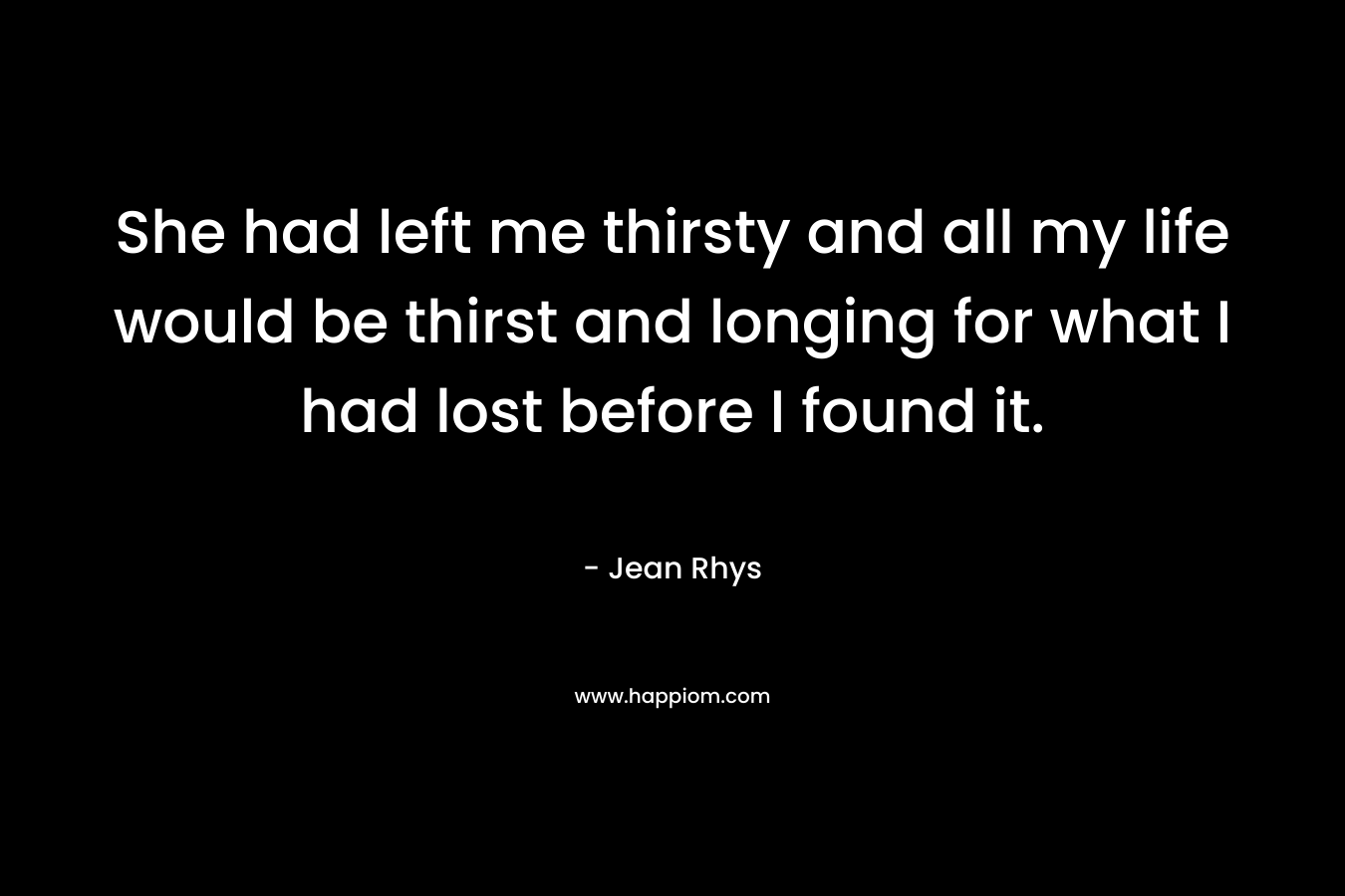 She had left me thirsty and all my life would be thirst and longing for what I had lost before I found it. – Jean Rhys