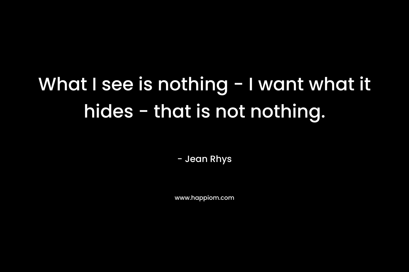 What I see is nothing – I want what it hides – that is not nothing. – Jean Rhys