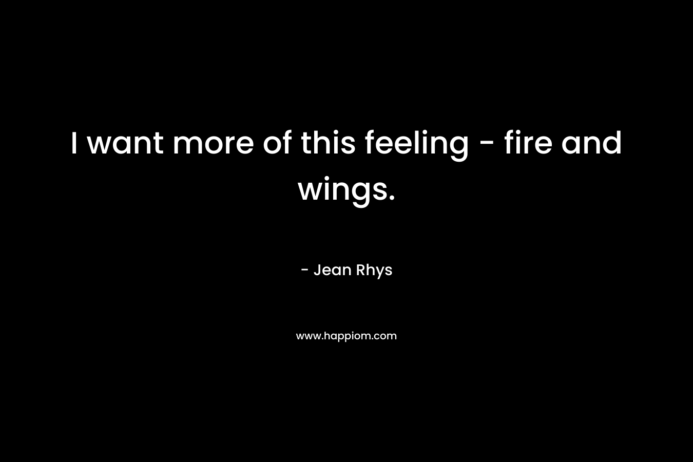 I want more of this feeling – fire and wings. – Jean Rhys