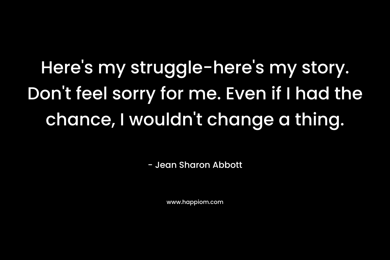 Here's my struggle-here's my story. Don't feel sorry for me. Even if I had the chance, I wouldn't change a thing.