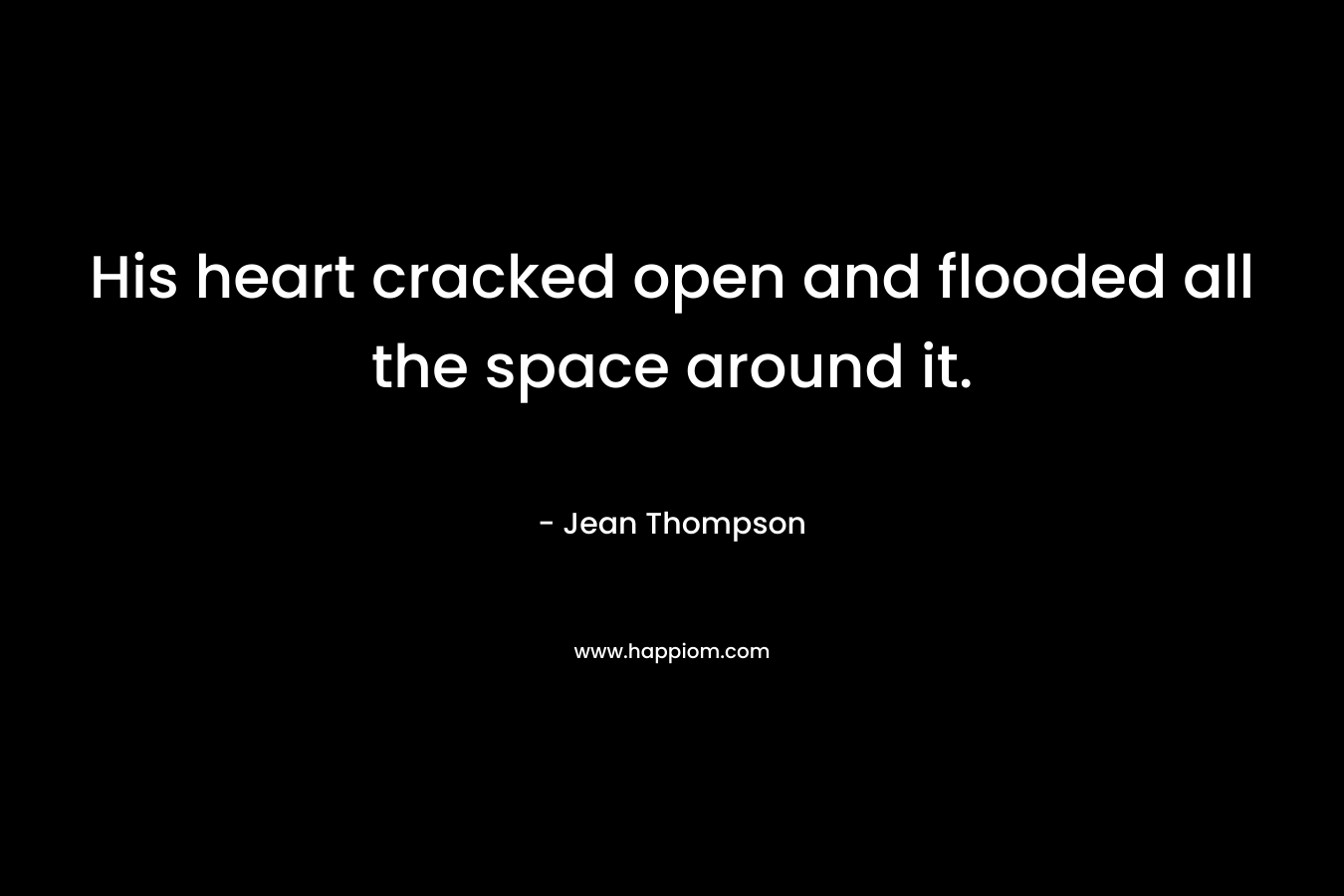 His heart cracked open and flooded all the space around it. – Jean Thompson