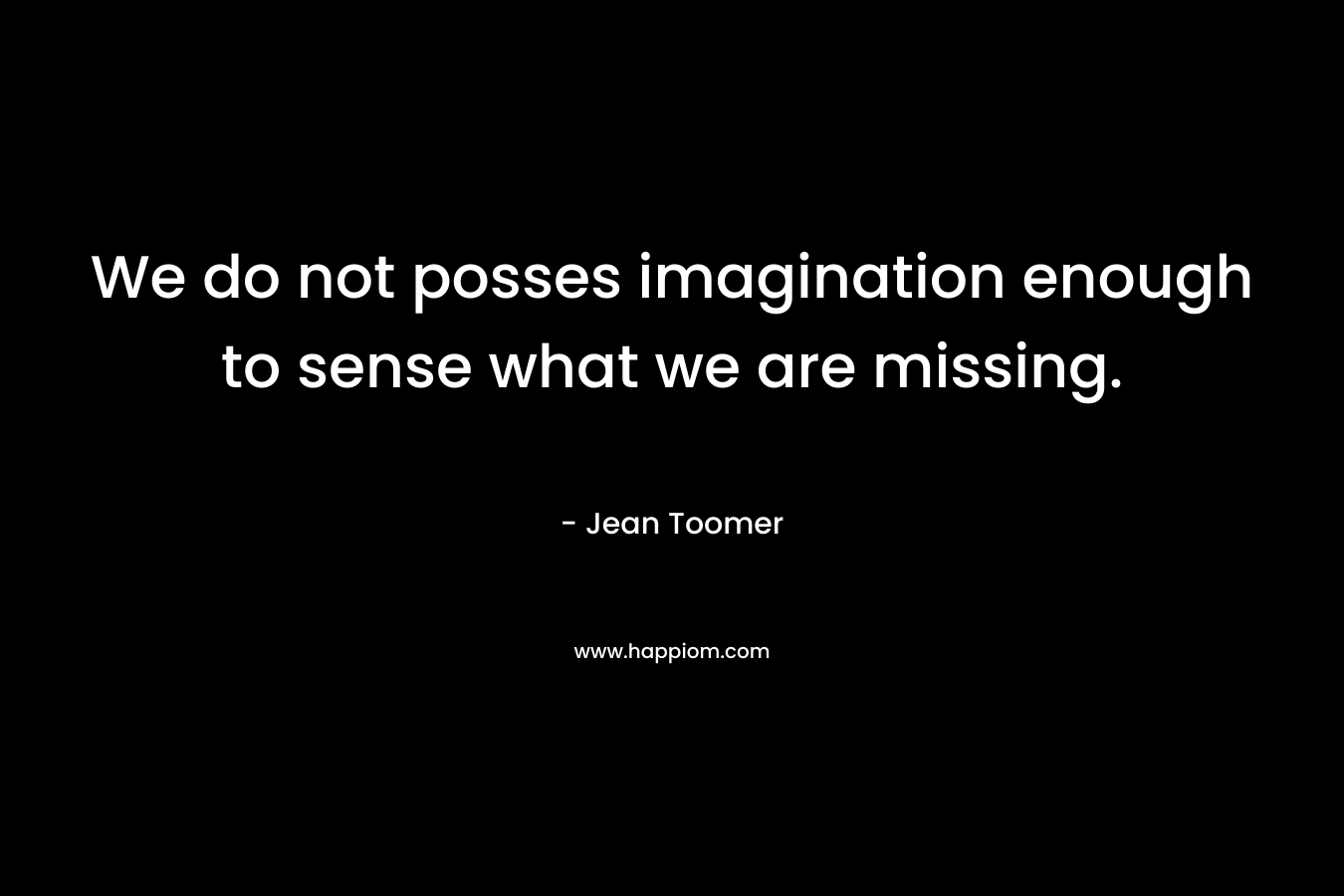 We do not posses imagination enough to sense what we are missing.