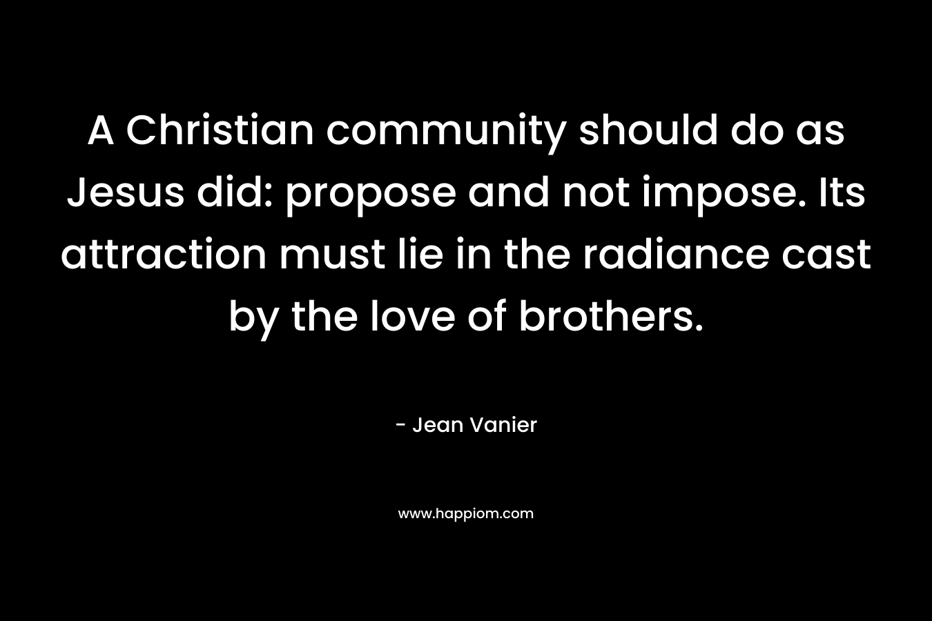 A Christian community should do as Jesus did: propose and not impose. Its attraction must lie in the radiance cast by the love of brothers. – Jean Vanier