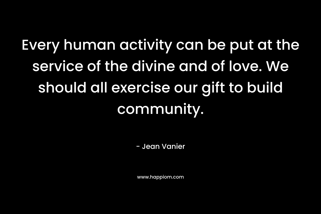 Every human activity can be put at the service of the divine and of love. We should all exercise our gift to build community.