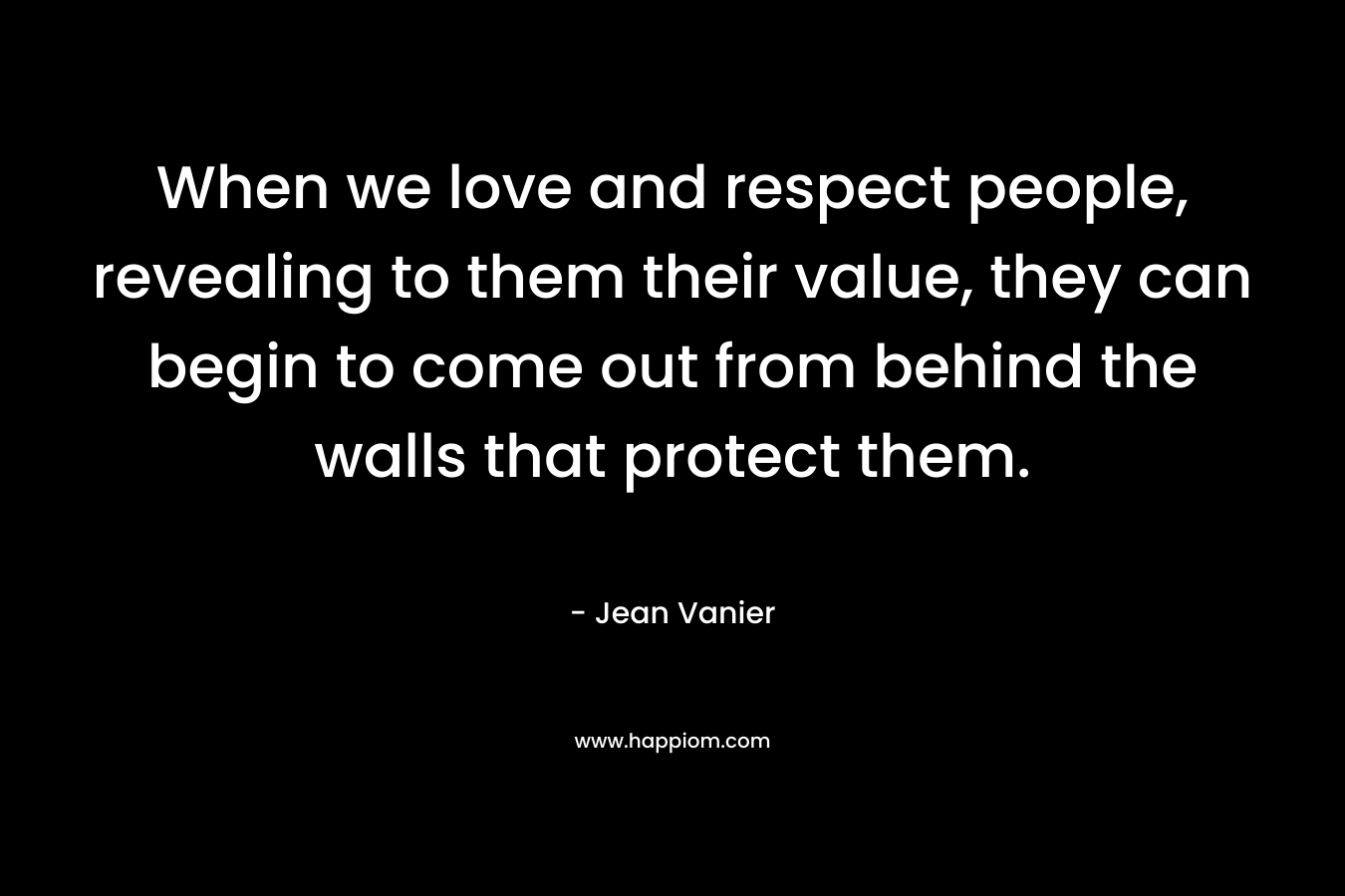 When we love and respect people, revealing to them their value, they can begin to come out from behind the walls that protect them. – Jean Vanier