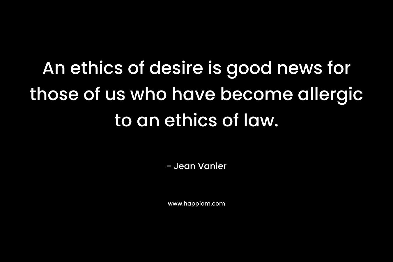 An ethics of desire is good news for those of us who have become allergic to an ethics of law. – Jean Vanier