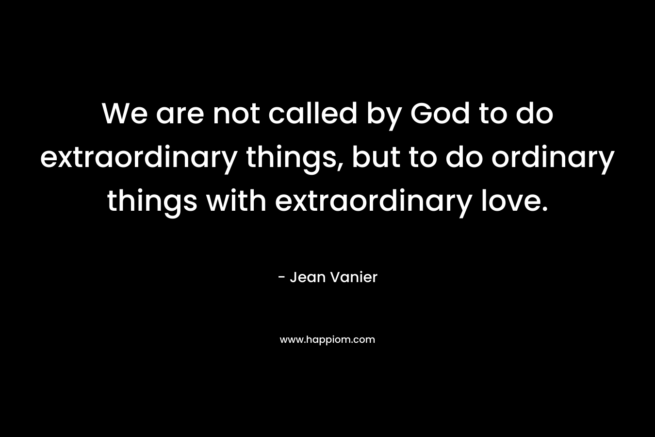 We are not called by God to do extraordinary things, but to do ordinary things with extraordinary love.  – Jean Vanier