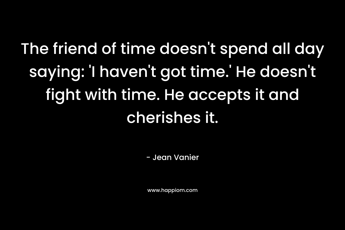 The friend of time doesn't spend all day saying: 'I haven't got time.' He doesn't fight with time. He accepts it and cherishes it.