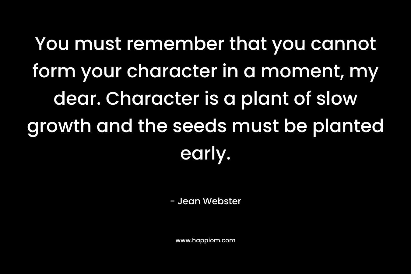 You must remember that you cannot form your character in a moment, my dear. Character is a plant of slow growth and the seeds must be planted early.