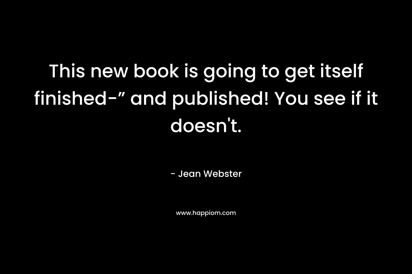 This new book is going to get itself finished-” and published! You see if it doesn’t. – Jean Webster