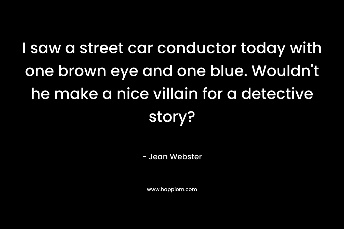 I saw a street car conductor today with one brown eye and one blue. Wouldn’t he make a nice villain for a detective story? – Jean Webster
