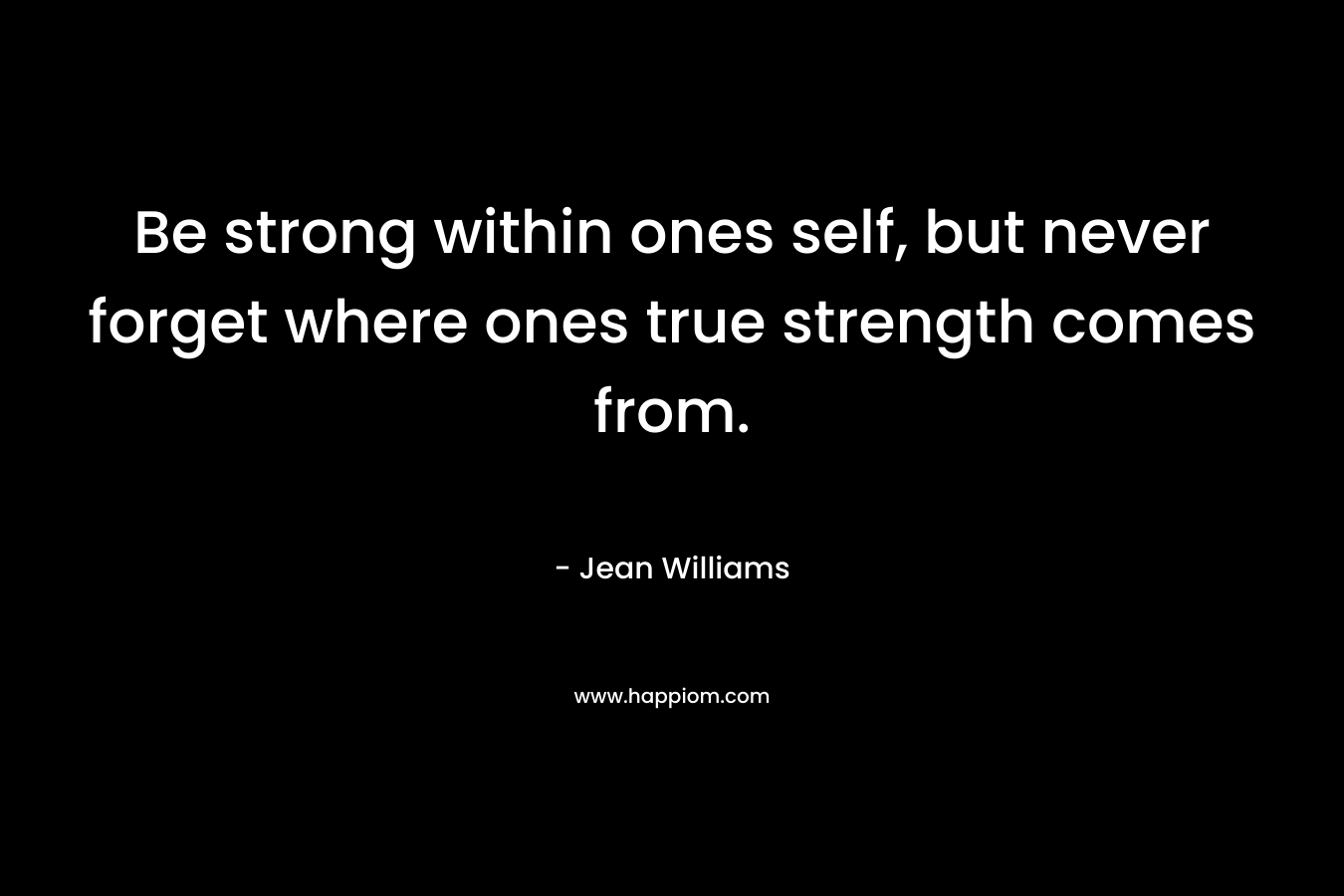 Be strong within ones self, but never forget where ones true strength comes from.